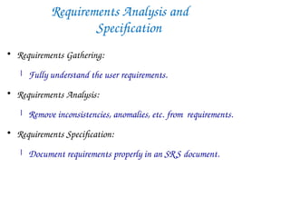 Requirements Analysis and
Specification

Requirements Gathering:
 Fully understand the user requirements.

Requirements Analysis:
 Remove inconsistencies, anomalies, etc. from requirements.

Requirements Specification:
 Document requirements properly in an SRS document.
 