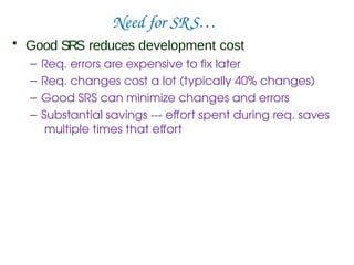 Need for SRS…
• Good SRS reduces development cost
– Req. errors are expensive to fix later
– Req. changes cost a lot (typically 40% changes)
– Good SRS can minimize changes and errors
– Substantial savings --- effort spent during req. saves
multiple times that effort
 
