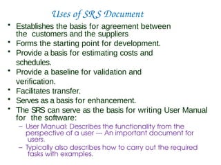 Uses of SRS Document
• Establishes the basis for agreement between
the customers and the suppliers
• Forms the starting point for development.
• Provide a basis for estimating costs and
schedules.
• Provide a baseline for validation and
verification.
• Facilitates transfer.
• Serves as a basis for enhancement.
• The SRS can serve as the basis for writing User Manual
for the software:
– User Manual: Describes the functionality from the
perspective of a user --- An important document for
users.
– Typically also describes how to carry out the required
tasks with examples.
 