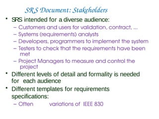 SRS Document: Stakeholders
• SRS intended for a diverse audience:
– Customers and users for validation, contract, ...
– Systems (requirements) analysts
– Developers, programmers to implement the system
– Testers to check that the requirements have been
met
– Project Managers to measure and control the
project
• Different levels of detail and formality is needed
for each audience
• Different templates for requirements
specifications:
– Often variations of IEEE 830
 