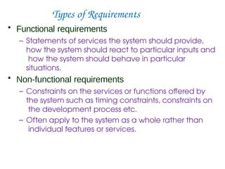 Types of Requirements
• Functional requirements
– Statements of services the system should provide,
how the system should react to particular inputs and
how the system should behave in particular
situations.
• Non-functional requirements
– Constraints on the services or functions offered by
the system such as timing constraints, constraints on
the development process etc.
– Often apply to the system as a whole rather than
individual features or services.
 