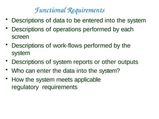 Functional Requirements
• Descriptions of data to be entered into the system
• Descriptions of operations performed by each
screen
• Descriptions of work-flows performed by the
system
• Descriptions of system reports or other outputs
• Who can enter the data into the system?
• How the system meets applicable
regulatory requirements
 