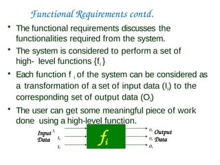Functional Requirements contd.
• The functional requirements discusses the
functionalities required from the system.
• The system is considered to perform a set of
high- level functions {fi }
• Each function f i of the system can be considered as
a transformation of a set of input data (Ii) to the
corresponding set of output data (Oi)
• The user can get some meaningful piece of work
done using a high-level function.
fi
Data
Input I1
O1
Output
O2 Data
O3
I2
I3
 