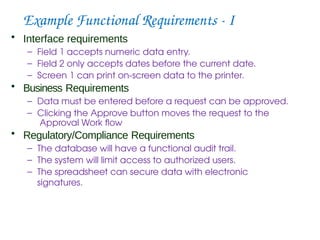 Example Functional Requirements - I
• Interface requirements
– Field 1 accepts numeric data entry.
– Field 2 only accepts dates before the current date.
– Screen 1 can print on-screen data to the printer.
• Business Requirements
– Data must be entered before a request can be approved.
– Clicking the Approve button moves the request to the
Approval Work flow
• Regulatory/Compliance Requirements
– The database will have a functional audit trail.
– The system will limit access to authorized users.
– The spreadsheet can secure data with electronic
signatures.
 