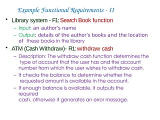 Example Functional Requirements - II
• Library system - F1: Search Book function
– Input: an author’s name
– Output: details of the author’s books and the location
of these books in the library
• ATM (Cash Withdraw)- R1: withdraw cash
– Description: The withdraw cash function determines the
type of account that the user has and the account
number from which the user wishes to withdraw cash.
– It checks the balance to determine whether the
requested amount is available in the account.
– If enough balance is available, it outputs the
required
cash, otherwise it generates an error message.
 