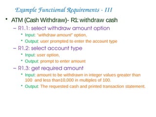 Example Functional Requirements - III
• ATM (Cash Withdraw)- R1: withdraw cash
– R1.1: select withdraw amount option
• Input: “withdraw amount” option,
• Output: user prompted to enter the account type
– R1.2: select account type
• Input: user option,
• Output: prompt to enter amount
– R1.3: get required amount
• Input: amount to be withdrawn in integer values greater than
100 and less than10,000 in multiples of 100.
• Output: The requested cash and printed transaction statement.
 