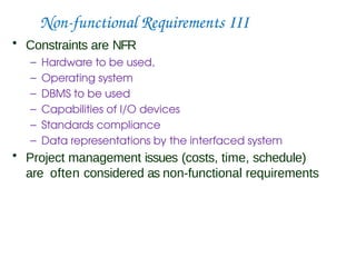 Non-functional Requirements III
• Constraints are NFR
– Hardware to be used,
– Operating system
– DBMS to be used
– Capabilities of I/O devices
– Standards compliance
– Data representations by the interfaced system
• Project management issues (costs, time, schedule)
are often considered as non-functional requirements
 