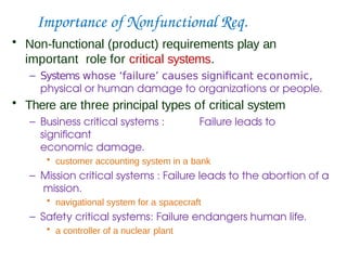 Importance of Nonfunctional Req.
• Non-functional (product) requirements play an
important role for critical systems.
– Systems whose ‘failure’ causes significant economic,
physical or human damage to organizations or people.
• There are three principal types of critical system
– Business critical systems : Failure leads to
significant
economic damage.
• customer accounting system in a bank
– Mission critical systems : Failure leads to the abortion of a
mission.
• navigational system for a spacecraft
– Safety critical systems: Failure endangers human life.
• a controller of a nuclear plant
 