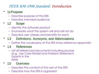 IEEE 830-1998 Standard: Introduction
• 1.1Purpose
– Describe purpose of this SRS
– Describe intended audience
• 1.2 Scope
– Identify the software product
– Enumerate what the system will and will not do
– Describe user classes and benefits for each
• 1.3 Definitions. Acronyms, and Abbreviations
– Define the vocabulary of the SRS (may reference appendix)
• 1.4 References
– List all referenced documents including sources
(e.g., Use Case Model and Problem Statement;
Experts in the
field)
• 1.5 Overview
– Describe the content of the rest of the SRS
– Describe how the SRS is organized
 