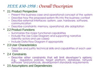 IEEE 830-1998 : Overall Description
• 2.1 Product Perspective
– Present the business case and operational concept of the system
– Describe how the proposed system fits into the business context
– Describe external interfaces: system, user, hardware, software,
communication
– Describe constraints: memory, operational, site adaptation
• 2.2 Product Functions
– Summarize the major functional capabilities
– Include the Use Case Diagram and supporting narrative
(identify actors and use cases)
– Include Data Flow Diagram if appropriate
• 2.3 User Characteristics
– Describe and justify technical skills and capabilities of each user
class
• 2.4 Constraints
– Describe other constraints that will limit developer’s options;
e.g., regulatory policies; target platform, database, network
software and protocols, development standards requirements
• 2.5 Assumptions and Dependencies
 