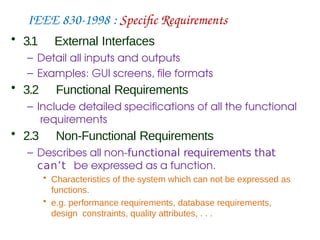IEEE 830-1998 : Specific Requirements
• 3.1 External Interfaces
– Detail all inputs and outputs
– Examples: GUI screens, file formats
• 3.2 Functional Requirements
– Include detailed specifications of all the functional
requirements
• 2.3 Non-Functional Requirements
– Describes all non-functional requirements that
can’t be expressed as a function.
• Characteristics of the system which can not be expressed as
functions.
• e.g. performance requirements, database requirements,
design constraints, quality attributes, . . .
 