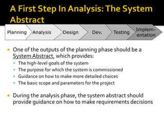  One of the outputs of the planning phase should be a
SystemAbstract, which provides:
▪ The high-level goals of the system
▪ The purpose for which the system is commissioned
▪ Guidance on how to make more detailed choices
▪ The basic scope and parameters for the project
 During the analysis phase, the system abstract should
provide guidance on how to make requirements decisions
Implem-
entation
Testing
Dev.
Design
Analysis
Planning
 