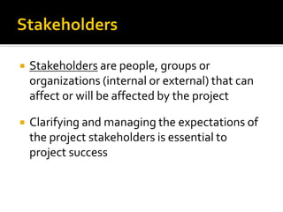  Stakeholders are people, groups or
organizations (internal or external) that can
affect or will be affected by the project
 Clarifying and managing the expectations of
the project stakeholders is essential to
project success
 