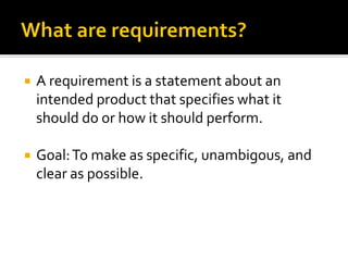  A requirement is a statement about an
intended product that specifies what it
should do or how it should perform.
 Goal:To make as specific, unambigous, and
clear as possible.
 
