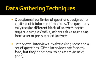  Questionnaires: Series of questions designed to
elicit specific information from us.The questions
may require different kinds of answers: some
require a simpleYes/No, others ask us to choose
from a set of pre-supplied answers.
 Interviews: Interviews involve asking someone a
set of questions. Often interviews are face-to-
face, but they don’t have to be (more on next
page).
 