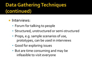  Interviews:
▪ Forum for talking to people
▪ Structured, unstructured or semi-structured
▪ Props, e.g. sample scenarios of use,
prototypes, can be used in interviews
▪ Good for exploring issues
▪ But are time consuming and may be
infeasible to visit everyone
 