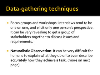  Focus groups and workshops: Interviews tend to be
one on one, and elicit only one person’s perspective.
It can be very revealing to get a group of
stakeholders together to discuss issues and
requirements.
 Naturalistic Observation: It can be very difficult for
humans to explain what they do or to even describe
accurately how they achieve a task. (more on next
page)
 