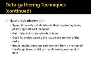  Naturalistic observation:
▪ Spend time with stakeholders in their day-to-day tasks,
observing work as it happens
▪ Gain insights into stakeholders’ tasks
▪ Good for understanding the nature and context of the
tasks
▪ But, it requires time and commitment from a member of
the design team, and it can result in a huge amount of
data
 