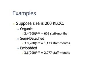 Examples
„ Suppose size is 200 KLOC,
„ Organic
„ 2.4(200)1.05 = 626 staff-months
„ Semi-Detached
„ 3.0(200)1.12 = 1,133 staff-months
„ Embedded
„ 3.6(200)1.20 = 2,077 staff-months
 