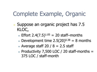 Complete Example, Organic
„ Suppose an organic project has 7.5
KLOC,
„ Effort 2.4(7.5)1.05 = 20 staff–months
„ Development time 2.5(20)0.38 = 8 months
„ Average staff 20 / 8 = 2.5 staff
„ Productivity 7,500 LOC / 20 staff-months =
375 LOC / staff-month
 