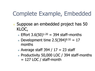 Complete Example, Embedded
„ Suppose an embedded project has 50
KLOC,
„ Effort 3.6(50)1.20 = 394 staff–months
„ Development time 2.5(394)0.32 = 17
months
„ Average staff 394 / 17 = 23 staff
„ Productivity 50,000 LOC / 394 staff-months
= 127 LOC / staff-month
 