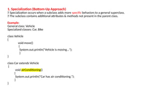 1. Specialization (Bottom-Up Approach)
🔹 Specialization occurs when a subclass adds more specific behaviors to a general superclass.
🔹 The subclass contains additional attributes & methods not present in the parent class.
Example:
General class: Vehicle
Specialized classes: Car, Bike
class Vehicle
{
void move()
{
System.out.println("Vehicle is moving...");
}
}
class Car extends Vehicle
{
void airConditioning()
{
System.out.println("Car has air conditioning.");
}
}
 
