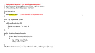 2. Specification (Abstract Class & Interface Inheritance):
🔹 Specification defines only behavior without implementation.
🔹 Achieved using abstract classes or interfaces.
interface Animal
{
void makeSound(); // Only defined, no implementation
}
class Dog implements Animal
{
public void makeSound()
{
System.out.println("Dog barks.");
}
}
public class SpecificationExample
{
public static void main(String[] args)
{
Dog myDog = new Dog();
myDog.makeSound();
}
}
The Animal interface provides a specification without defining the behavior.
s
 