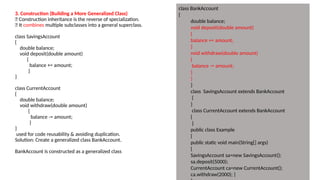 3. Construction (Building a More Generalized Class)
🔹 Construction inheritance is the reverse of specialization.
🔹 It combines multiple subclasses into a general superclass.
class SavingsAccount
{
double balance;
void deposit(double amount)
{
balance += amount;
}
}
class CurrentAccount
{
double balance;
void withdraw(double amount)
{
balance -= amount;
}
}
used for code reusability & avoiding duplication.
Solution: Create a generalized class BankAccount.
BankAccount is constructed as a generalized class
class BankAccount
{
double balance;
void deposit(double amount)
{
balance += amount;
}
void withdraw(double amount)
{
balance -= amount;
}
}
}
class SavingsAccount extends BankAccount
{
}
class CurrentAccount extends BankAccount
{
}
public class Example
{
public static void main(String[] args)
{
SavingsAccount sa=new SavingsAccount();
sa.deposit(5000);
CurrentAccount ca=new CurrentAccount();
ca.withdraw(2000); }
 