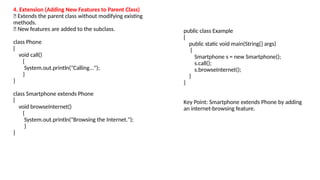 4. Extension (Adding New Features to Parent Class)
🔹 Extends the parent class without modifying existing
methods.
🔹 New features are added to the subclass.
class Phone
{
void call()
{
System.out.println("Calling...");
}
}
class Smartphone extends Phone
{
void browseInternet()
{
System.out.println("Browsing the Internet.");
}
}
public class Example
{
public static void main(String[] args)
{
Smartphone s = new Smartphone();
s.call();
s.browseInternet();
}
}
Key Point: Smartphone extends Phone by adding
an internet-browsing feature.
 
