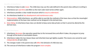 Benefits of Inheritance
1. Inheritance helps in code reuse. The child class may use the code defined in the parent class without re-writing it.
2. Inheritance can save time and effort as the main code need not be written again.
3. Inheritance provides a clear model structure which is easy to understand.
4. An inheritance leads to less development and maintenance costs.
5. Polymorphism: With inheritance, we will be able to override the methods of the base class so that the meaningful
implementation of the base class method can be designed in the derived class.
6. Data Hiding: In inheritance base class can decide to keep some data private so that it cannot be altered by the
derived class.
Costs of Inheritance
7. Inheritance decreases the execution speed due to the increased time and effort it takes, the program to jump
through all the levels of overloaded classes.
8. Inheritance makes the two classes (base and inherited class) get tightly coupled. This means one cannot be used
independently of each other.
9. The changes made in the parent class will affect the behavior of child class too.
10. The overuse of inheritance makes the program more complex.
 