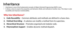 Inheritance
Why Use Inheritance?
1. Code Reusability – Common attributes and methods are defined in a base class.
2. Method Overriding – A subclass can modify a method from its superclass.
3. Hierarchical Structure – Promotes organized and modular code.
4. Polymorphism Support – Enables dynamic method dispatch.
• Inheritance is one of the fundamental concepts of Object-Oriented Programming (OOP) in Java.
• It allows a class to acquire the properties and behaviors (fields and methods) of another class. This helps in code
reusability and improves maintainability.
 