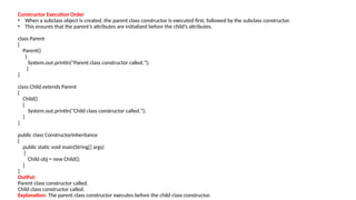 Constructor Execution Order
• When a subclass object is created, the parent class constructor is executed first, followed by the subclass constructor.
• This ensures that the parent’s attributes are initialized before the child’s attributes.
class Parent
{
Parent()
{
System.out.println("Parent class constructor called.");
}
}
class Child extends Parent
{
Child()
{
System.out.println("Child class constructor called.");
}
}
public class ConstructorInheritance
{
public static void main(String[] args)
{
Child obj = new Child();
}
}
OutPut:
Parent class constructor called.
Child class constructor called.
Explanation: The parent class constructor executes before the child class constructor.
 
