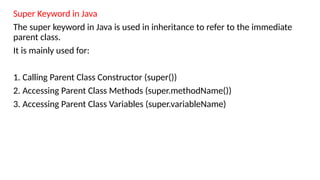 Super Keyword in Java
The super keyword in Java is used in inheritance to refer to the immediate
parent class.
It is mainly used for:
1. Calling Parent Class Constructor (super())
2. Accessing Parent Class Methods (super.methodName())
3. Accessing Parent Class Variables (super.variableName)
 