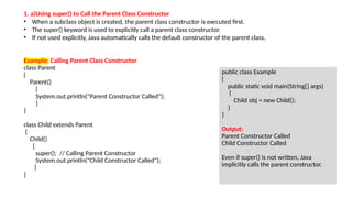 Example: Calling Parent Class Constructor
class Parent
{
Parent()
{
System.out.println("Parent Constructor Called");
}
}
class Child extends Parent
{
Child()
{
super(); // Calling Parent Constructor
System.out.println("Child Constructor Called");
}
}
public class Example
{
public static void main(String[] args)
{
Child obj = new Child();
}
}
Output:
Parent Constructor Called
Child Constructor Called
Even if super() is not written, Java
implicitly calls the parent constructor.
1. a)Using super() to Call the Parent Class Constructor
• When a subclass object is created, the parent class constructor is executed first.
• The super() keyword is used to explicitly call a parent class constructor.
• If not used explicitly, Java automatically calls the default constructor of the parent class.
 