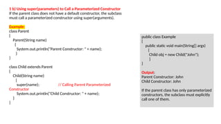 1 b) Using super(parameters) to Call a Parameterized Constructor
If the parent class does not have a default constructor, the subclass
must call a parameterized constructor using super(arguments).
Example:
class Parent
{
Parent(String name)
{
System.out.println("Parent Constructor: " + name);
}
}
class Child extends Parent
{
Child(String name)
{
super(name); // Calling Parent Parameterized
Constructor
System.out.println("Child Constructor: " + name);
}
}
public class Example
{
public static void main(String[] args)
{
Child obj = new Child("John");
}
}
Output:
Parent Constructor: John
Child Constructor: John
If the parent class has only parameterized
constructors, the subclass must explicitly
call one of them.
 