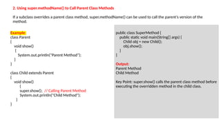 Example:
class Parent
{
void show()
{
System.out.println("Parent Method");
}
}
class Child extends Parent
{
void show()
{
super.show(); // Calling Parent Method
System.out.println("Child Method");
}
}
public class SuperMethod {
public static void main(String[] args) {
Child obj = new Child();
obj.show();
}
}
Output:
Parent Method
Child Method
Key Point: super.show() calls the parent class method before
executing the overridden method in the child class.
2. Using super.methodName() to Call Parent Class Methods
If a subclass overrides a parent class method, super.methodName() can be used to call the parent’s version of the
method.
 