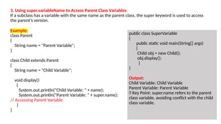 Example:
class Parent
{
String name = "Parent Variable";
}
class Child extends Parent
{
String name = "Child Variable";
void display()
{
System.out.println("Child Variable: " + name);
System.out.println("Parent Variable: " + super.name);
// Accessing Parent Variable
}
}
public class SuperVariable
{
public static void main(String[] args)
{
Child obj = new Child();
obj.display();
}
}
Output:
Child Variable: Child Variable
Parent Variable: Parent Variable
🔹 Key Point: super.name refers to the parent
class variable, avoiding conflict with the child
class variable.
3. Using super.variableName to Access Parent Class Variables
If a subclass has a variable with the same name as the parent class, the super keyword is used to access
the parent’s version.
 