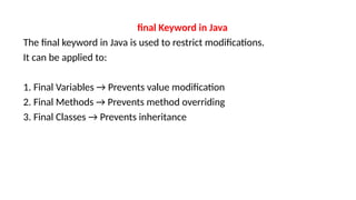 final Keyword in Java
The final keyword in Java is used to restrict modifications.
It can be applied to:
1. Final Variables → Prevents value modification
2. Final Methods → Prevents method overriding
3. Final Classes → Prevents inheritance
 