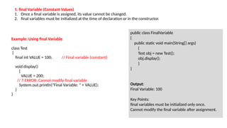 Example: Using final Variable
class Test
{
final int VALUE = 100; // Final variable (constant)
void display()
{
VALUE = 200;
// ❌ ERROR: Cannot modify final variable
System.out.println("Final Variable: " + VALUE);
}
}
public class FinalVariable
{
public static void main(String[] args)
{
Test obj = new Test();
obj.display();
}
}
Output:
Final Variable: 100
Key Points:
final variables must be initialized only once.
Cannot modify the final variable after assignment.
1. final Variable (Constant Values)
1. Once a final variable is assigned, its value cannot be changed.
2. final variables must be initialized at the time of declaration or in the constructor.
 