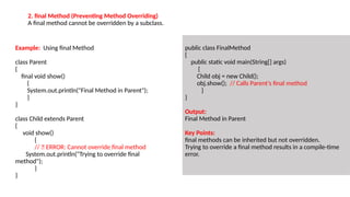 Example: Using final Method
class Parent
{
final void show()
{
System.out.println("Final Method in Parent");
}
}
class Child extends Parent
{
void show()
{
// ❌ ERROR: Cannot override final method
System.out.println("Trying to override final
method");
}
}
public class FinalMethod
{
public static void main(String[] args)
{
Child obj = new Child();
obj.show(); // Calls Parent's final method
}
}
Output:
Final Method in Parent
Key Points:
final methods can be inherited but not overridden.
Trying to override a final method results in a compile-time
error.
2. final Method (Preventing Method Overriding)
A final method cannot be overridden by a subclass.
 