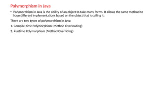 Polymorphism in Java
• Polymorphism in Java is the ability of an object to take many forms. It allows the same method to
have different implementations based on the object that is calling it.
There are two types of polymorphism in Java:
1. Compile-time Polymorphism (Method Overloading)
2. Runtime Polymorphism (Method Overriding)
 