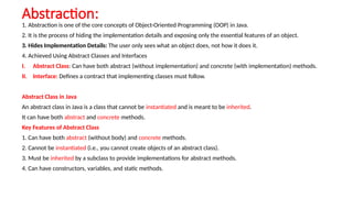 Abstraction:
1. Abstraction is one of the core concepts of Object-Oriented Programming (OOP) in Java.
2. It is the process of hiding the implementation details and exposing only the essential features of an object.
3. Hides Implementation Details: The user only sees what an object does, not how it does it.
4. Achieved Using Abstract Classes and Interfaces
I. Abstract Class: Can have both abstract (without implementation) and concrete (with implementation) methods.
II. Interface: Defines a contract that implementing classes must follow.
Abstract Class in Java
An abstract class in Java is a class that cannot be instantiated and is meant to be inherited.
It can have both abstract and concrete methods.
Key Features of Abstract Class
1. Can have both abstract (without body) and concrete methods.
2. Cannot be instantiated (i.e., you cannot create objects of an abstract class).
3. Must be inherited by a subclass to provide implementations for abstract methods.
4. Can have constructors, variables, and static methods.
 