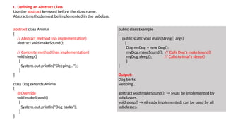 abstract class Animal
{
// Abstract method (no implementation)
abstract void makeSound();
// Concrete method (has implementation)
void sleep()
{
System.out.println("Sleeping...");
}
}
class Dog extends Animal
{
@Override
void makeSound()
{
System.out.println("Dog barks");
}
}
public class Example
{
public static void main(String[] args)
{
Dog myDog = new Dog();
myDog.makeSound(); // Calls Dog's makeSound()
myDog.sleep(); // Calls Animal's sleep()
}
}
Output:
Dog barks
Sleeping...
abstract void makeSound(); → Must be implemented by
subclasses.
void sleep() → Already implemented, can be used by all
subclasses.
I. Defining an Abstract Class
Use the abstract keyword before the class name.
Abstract methods must be implemented in the subclass.
 