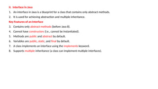 II. Interface in Java
1. An interface in Java is a blueprint for a class that contains only abstract methods.
2. It is used for achieving abstraction and multiple inheritance.
Key Features of an Interface
3. Contains only abstract methods (before Java 8).
4. Cannot have constructors (i.e., cannot be instantiated).
5. Methods are public and abstract by default.
6. Variables are public, static, and final by default.
7. A class implements an interface using the implements keyword.
8. Supports multiple inheritance (a class can implement multiple interfaces).
 