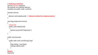 1. Defining an Interface
Use the interface keyword.
All methods are implicitly abstract.
Variables are public, static, and final.
interface Animal
{
abstract void makeSound(); // Abstract method (no implementation)
}
class Dog implements Animal
{
@Override
public void makeSound()
{
System.out.println("Dog barks");
}
}
public class Example
{
public static void main(String[] args)
{
Dog myDog = new Dog();
myDog.makeSound();
}
}
Output:
Dog barks
 