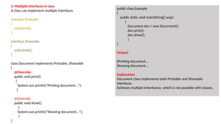 3. Multiple Interfaces in Java
A class can implement multiple interfaces.
interface Printable
{
void print();
}
interface Showable
{
void show();
}
class Document implements Printable, Showable
{
@Override
public void print()
{
System.out.println("Printing document...");
}
@Override
public void show()
{
System.out.println("Showing document...");
}
}
public class Example
{
public static void main(String[] args)
{
Document doc = new Document();
doc.print();
doc.show();
}
}
Output:
jPrinting document...
Showing document...
Explanation
Document class implements both Printable and Showable
interfaces.
Achieves multiple inheritance, which is not possible with classes.
 