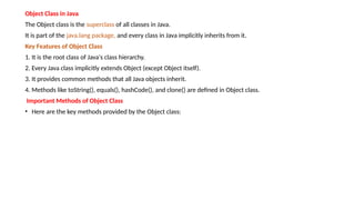 Object Class in Java
The Object class is the superclass of all classes in Java.
It is part of the java.lang package, and every class in Java implicitly inherits from it.
Key Features of Object Class
1. It is the root class of Java's class hierarchy.
2. Every Java class implicitly extends Object (except Object itself).
3. It provides common methods that all Java objects inherit.
4. Methods like toString(), equals(), hashCode(), and clone() are defined in Object class.
Important Methods of Object Class
• Here are the key methods provided by the Object class:
 