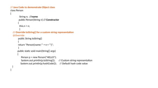 // Java Code to demonstrate Object class
class Person
{
String n; //name
public Person(String n) // Constructor
{
this.n = n;
}
// Override toString() for a custom string representation
@Override
public String toString()
{
return "Person{name:'" + n + "'}";
}
public static void main(String[] args)
{
Person p = new Person("HELLO");
System.out.println(p.toString()); // Custom string representation
System.out.println(p.hashCode()); // Default hash code value
}
}
 