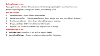 Defining Packages in Java
A package in Java is a collection of related classes and interfaces grouped together under a common name.
It helps in organizing code, avoiding name conflicts, and controlling access.
Why Use Packages?
1. Organizes Classes – Groups related classes together.
2. Avoids Name Conflicts – Prevents clashes between classes with the same name from different developers.
3. Provides Access Control – Allows classes to be public, private, or protected.
4. Encapsulates Code – Hides internal implementation details.
5. Improves Code Maintenance – Makes large programs easier to manage.
Types of Packages in Java
6. Built-in Packages – Predefined in Java API (e.g., java.util, java.io).
7. User-defined Packages – Created by programmers for organizing their classes.
 
