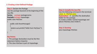 2. Creating a User-Defined Package
Step 1: Declare the Package
Use the package keyword at the beginning of the
Java file.
Syntax: package packagename;
Example:package mypackage;
public class MyClass
{
public void showMessage()
{
System.out.println("Hello from MyClass!");
}
}
Key Points:
1. The package declaration must be the first
statement (before imports).
2. The class MyClass is part of mypackage.
Step 2: Compile the Java File
Use the following command in the terminal:
javac -d . MyClass.java
Explanation: -d . specifies the destination
folder for the package.
It creates a folder named mypackage and
places MyClass.class inside it.
Step 3: Running
java mypackage.MyClass
 